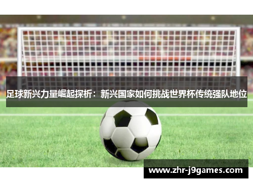 足球新兴力量崛起探析:新兴国家如何挑战世界杯传统强队地位 足球新兴力量崛起探析:新兴国家如何挑战世界杯传统强队地位