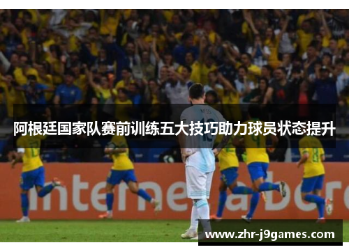 阿根廷国家队赛前训练五大技巧助力球员状态提升