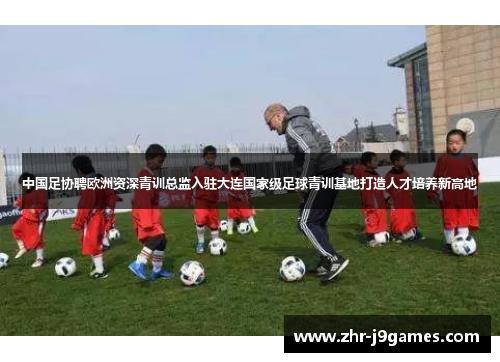 中国足协聘欧洲资深青训总监入驻大连国家级足球青训基地打造人才培养新高地 中国足协聘欧洲资深青训总监入驻大连国家级足球青训基地打造人才培养新高地