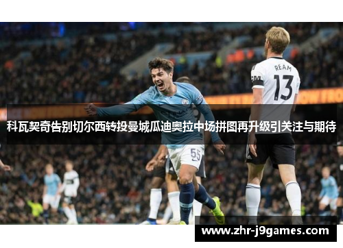 科瓦契奇告别切尔西转投曼城瓜迪奥拉中场拼图再升级引关注与期待