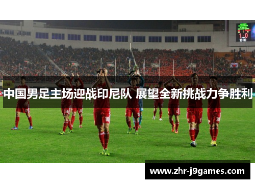 中国男足主场迎战印尼队 展望全新挑战力争胜利